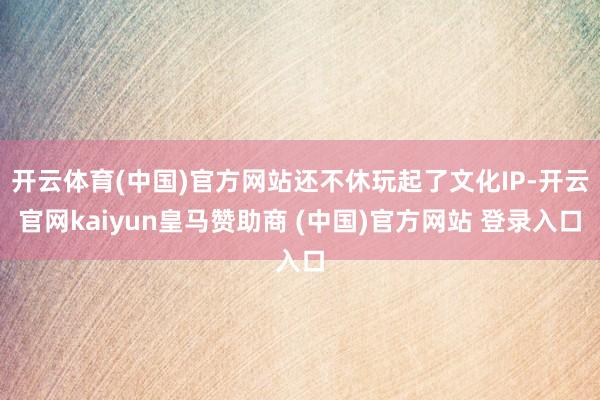开云体育(中国)官方网站还不休玩起了文化IP-开云官网kaiyun皇马赞助商 (中国)官方网站 登录入口