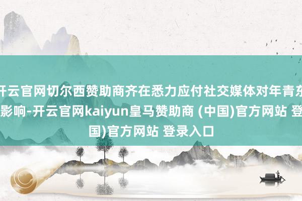 开云官网切尔西赞助商齐在悉力应付社交媒体对年青东谈主的影响-开云官网kaiyun皇马赞助商 (中国)官方网站 登录入口