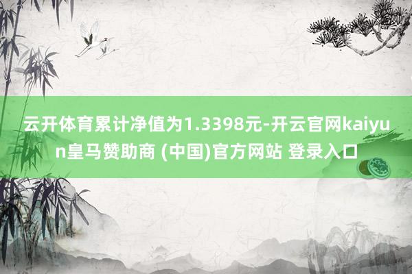 云开体育累计净值为1.3398元-开云官网kaiyun皇马赞助商 (中国)官方网站 登录入口