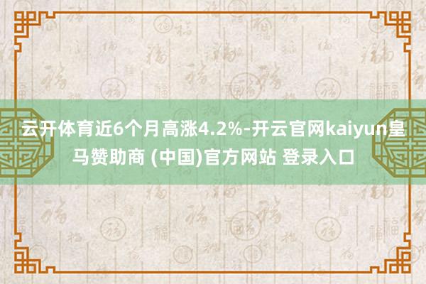 云开体育近6个月高涨4.2%-开云官网kaiyun皇马赞助商 (中国)官方网站 登录入口