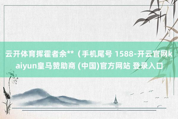 云开体育挥霍者余**(手机尾号 1588-开云官网kaiyun皇马赞助商 (中国)官方网站 登录入口