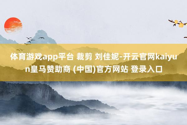 体育游戏app平台 裁剪 刘佳妮-开云官网kaiyun皇马赞助商 (中国)官方网站 登录入口