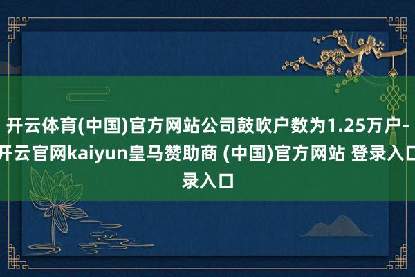 开云体育(中国)官方网站公司鼓吹户数为1.25万户-开云官网kaiyun皇马赞助商 (中国)官方网站 登录入口