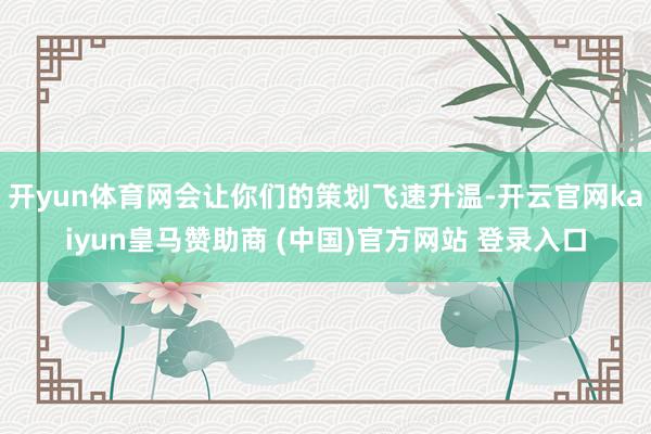 开yun体育网会让你们的策划飞速升温-开云官网kaiyun皇马赞助商 (中国)官方网站 登录入口