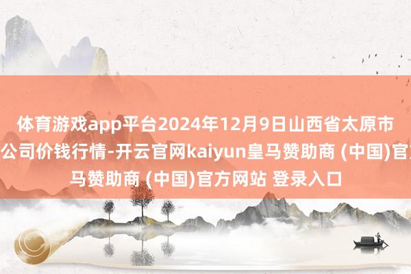 体育游戏app平台2024年12月9日山西省太原市河西农家具有限公司价钱行情-开云官网kaiyun皇马赞助商 (中国)官方网站 登录入口