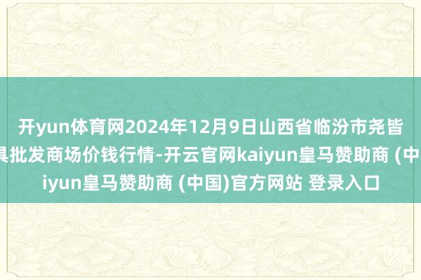 开yun体育网2024年12月9日山西省临汾市尧皆区奶牛场尧丰农副家具批发商场价钱行情-开云官网kaiyun皇马赞助商 (中国)官方网站 登录入口