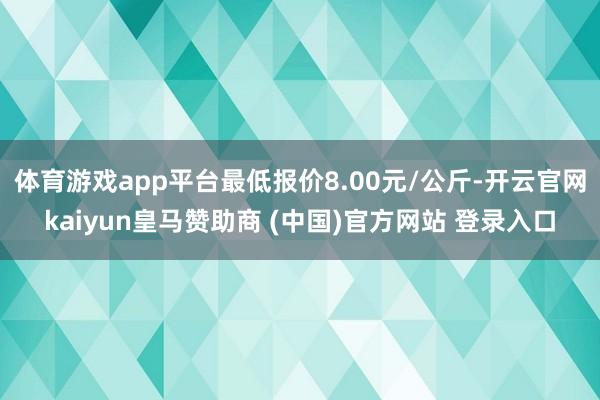 体育游戏app平台最低报价8.00元/公斤-开云官网kaiyun皇马赞助商 (中国)官方网站 登录入口
