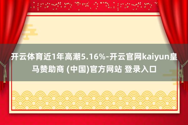 开云体育近1年高潮5.16%-开云官网kaiyun皇马赞助商 (中国)官方网站 登录入口