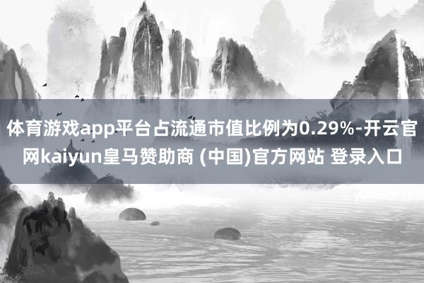 体育游戏app平台占流通市值比例为0.29%-开云官网kaiyun皇马赞助商 (中国)官方网站 登录入口