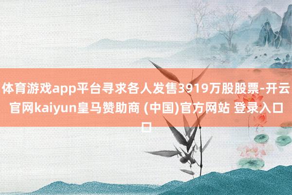 体育游戏app平台寻求各人发售3919万股股票-开云官网kaiyun皇马赞助商 (中国)官方网站 登录入口