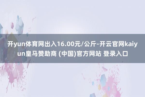 开yun体育网出入16.00元/公斤-开云官网kaiyun皇马赞助商 (中国)官方网站 登录入口