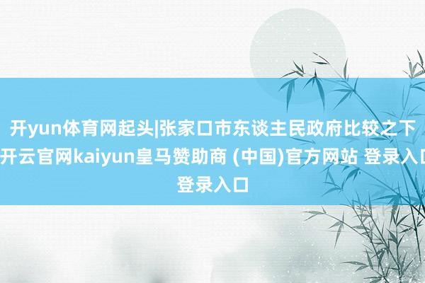 开yun体育网起头|张家口市东谈主民政府　　比较之下-开云官网kaiyun皇马赞助商 (中国)官方网站 登录入口