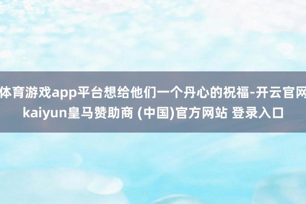 体育游戏app平台想给他们一个丹心的祝福-开云官网kaiyun皇马赞助商 (中国)官方网站 登录入口