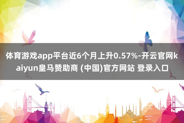 体育游戏app平台近6个月上升0.57%-开云官网kaiyun皇马赞助商 (中国)官方网站 登录入口