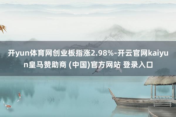 开yun体育网创业板指涨2.98%-开云官网kaiyun皇马赞助商 (中国)官方网站 登录入口
