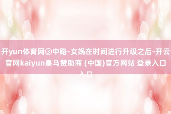 开yun体育网③中路-女娲在时间进行升级之后-开云官网kaiyun皇马赞助商 (中国)官方网站 登录入口