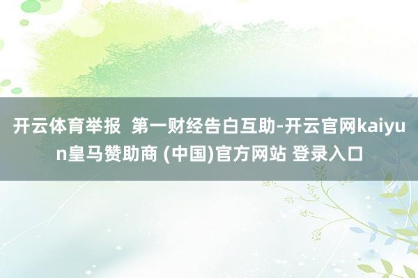 开云体育举报  第一财经告白互助-开云官网kaiyun皇马赞助商 (中国)官方网站 登录入口