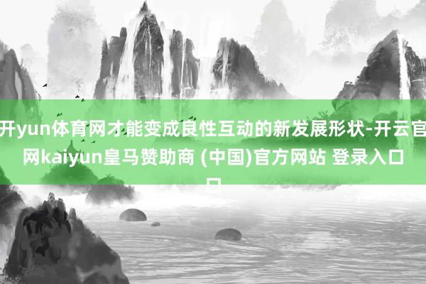 开yun体育网才能变成良性互动的新发展形状-开云官网kaiyun皇马赞助商 (中国)官方网站 登录入口