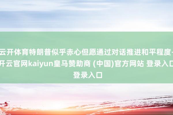 云开体育特朗普似乎赤心但愿通过对话推进和平程度-开云官网kaiyun皇马赞助商 (中国)官方网站 登录入口