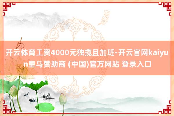 开云体育工资4000元独揽且加班-开云官网kaiyun皇马赞助商 (中国)官方网站 登录入口