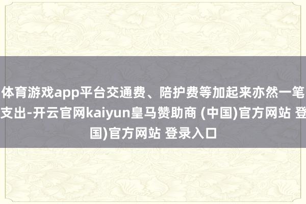 体育游戏app平台交通费、陪护费等加起来亦然一笔不小的支出-开云官网kaiyun皇马赞助商 (中国)官方网站 登录入口