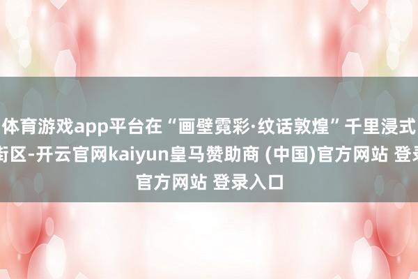 体育游戏app平台在“画壁霓彩·纹话敦煌”千里浸式主题街区-开云官网kaiyun皇马赞助商 (中国)官方网站 登录入口