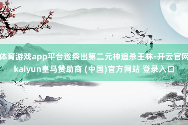 体育游戏app平台遂祭出第二元神追杀王林-开云官网kaiyun皇马赞助商 (中国)官方网站 登录入口
