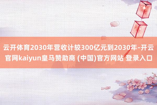 云开体育2030年营收计较300亿元到2030年-开云官网kaiyun皇马赞助商 (中国)官方网站 登录入口