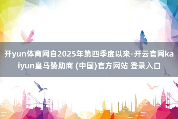 开yun体育网自2025年第四季度以来-开云官网kaiyun皇马赞助商 (中国)官方网站 登录入口