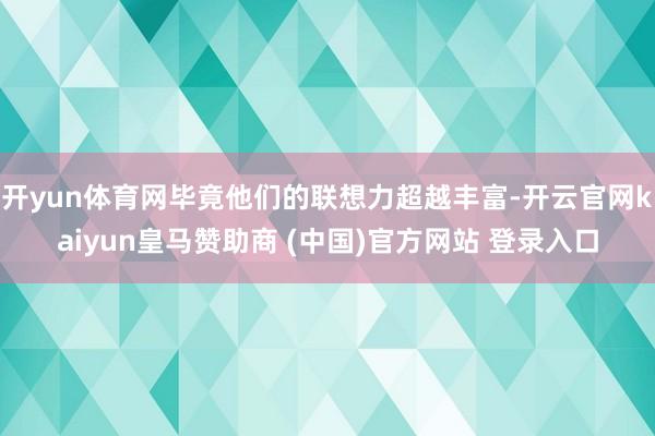 开yun体育网毕竟他们的联想力超越丰富-开云官网kaiyun皇马赞助商 (中国)官方网站 登录入口