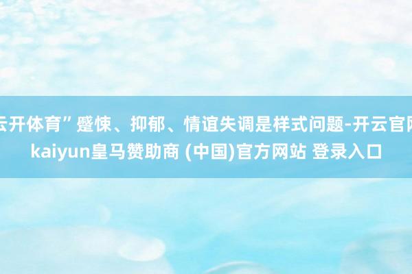 云开体育”蹙悚、抑郁、情谊失调是样式问题-开云官网kaiyun皇马赞助商 (中国)官方网站 登录入口