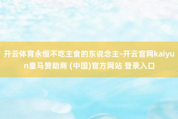 开云体育永恒不吃主食的东说念主-开云官网kaiyun皇马赞助商 (中国)官方网站 登录入口