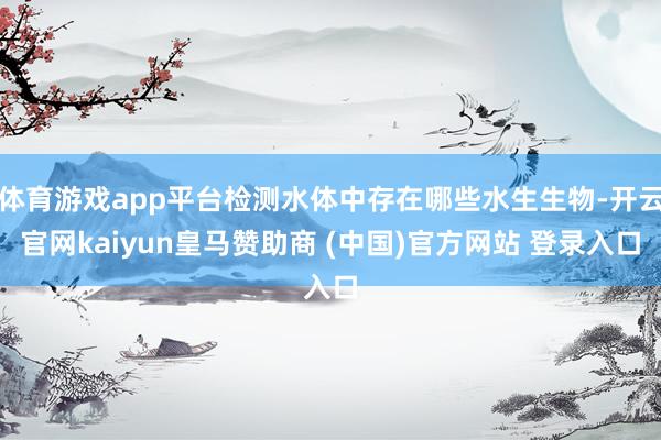 体育游戏app平台检测水体中存在哪些水生生物-开云官网kaiyun皇马赞助商 (中国)官方网站 登录入口