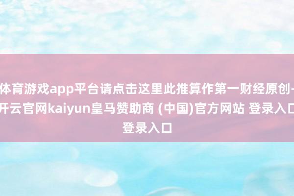 体育游戏app平台请点击这里此推算作第一财经原创-开云官网kaiyun皇马赞助商 (中国)官方网站 登录入口