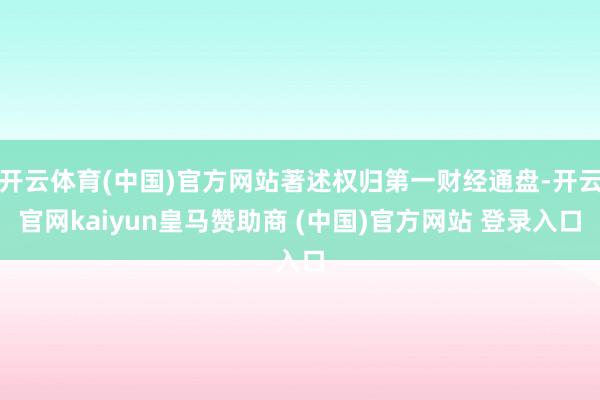 开云体育(中国)官方网站著述权归第一财经通盘-开云官网kaiyun皇马赞助商 (中国)官方网站 登录入口