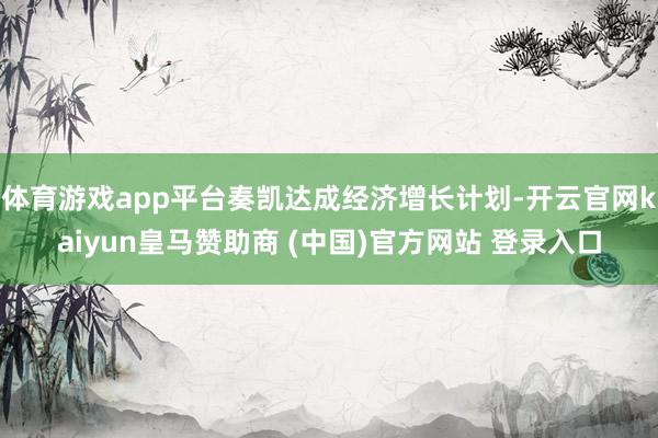 体育游戏app平台奏凯达成经济增长计划-开云官网kaiyun皇马赞助商 (中国)官方网站 登录入口