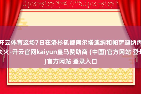 开云体育这场7日在洛杉矶郡阿尔塔迪纳和帕萨迪纳燃起的失火-开云官网kaiyun皇马赞助商 (中国)官方网站 登录入口