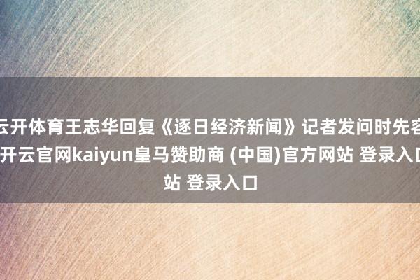 云开体育王志华回复《逐日经济新闻》记者发问时先容-开云官网kaiyun皇马赞助商 (中国)官方网站 登录入口