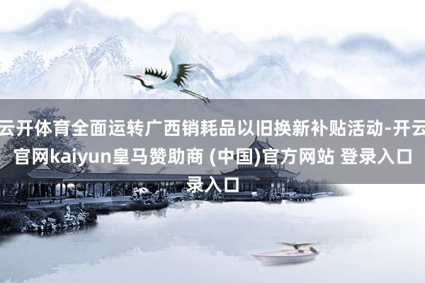 云开体育全面运转广西销耗品以旧换新补贴活动-开云官网kaiyun皇马赞助商 (中国)官方网站 登录入口