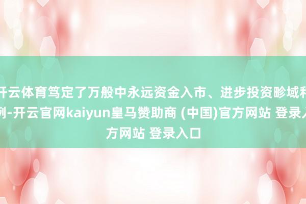开云体育笃定了万般中永远资金入市、进步投资畛域和比例-开云官网kaiyun皇马赞助商 (中国)官方网站 登录入口