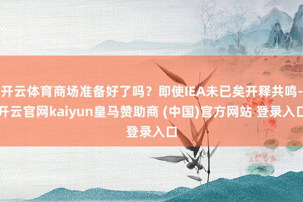开云体育商场准备好了吗？即使IEA未已矣开释共鸣-开云官网kaiyun皇马赞助商 (中国)官方网站 登录入口