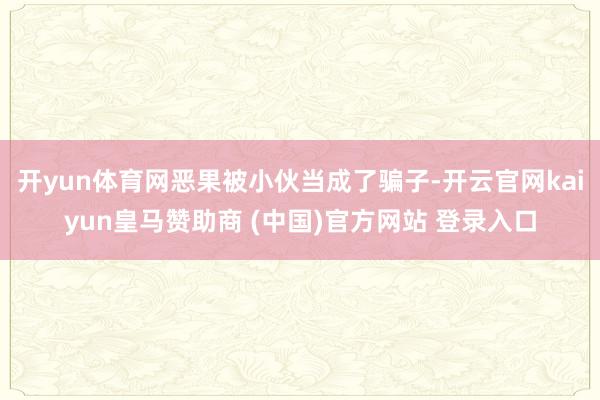 开yun体育网恶果被小伙当成了骗子-开云官网kaiyun皇马赞助商 (中国)官方网站 登录入口