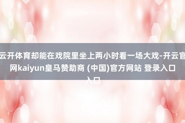 云开体育却能在戏院里坐上两小时看一场大戏-开云官网kaiyun皇马赞助商 (中国)官方网站 登录入口