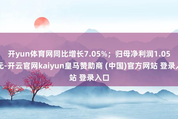 开yun体育网同比增长7.05%；归母净利润1.05亿元-开云官网kaiyun皇马赞助商 (中国)官方网站 登录入口
