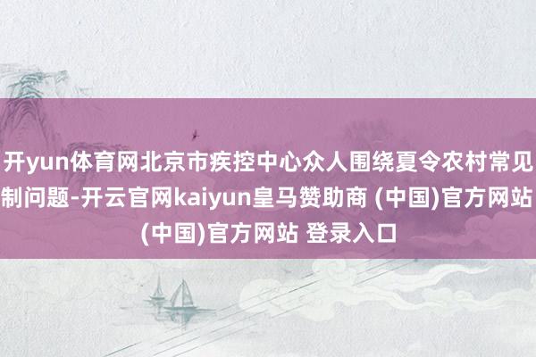 开yun体育网北京市疾控中心众人围绕夏令农村常见的蚊虫防制问题-开云官网kaiyun皇马赞助商 (中国)官方网站 登录入口
