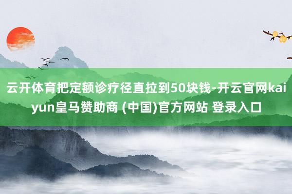 云开体育把定额诊疗径直拉到50块钱-开云官网kaiyun皇马赞助商 (中国)官方网站 登录入口