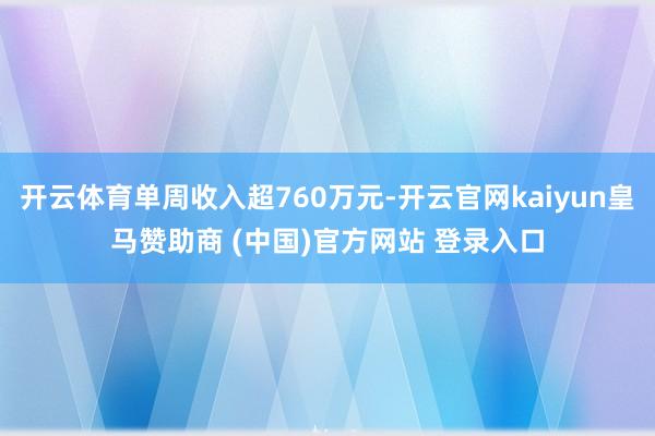 开云体育单周收入超760万元-开云官网kaiyun皇马赞助商 (中国)官方网站 登录入口