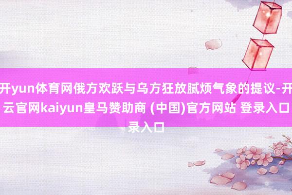 开yun体育网俄方欢跃与乌方狂放腻烦气象的提议-开云官网kaiyun皇马赞助商 (中国)官方网站 登录入口