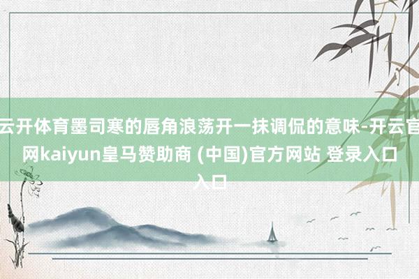 云开体育墨司寒的唇角浪荡开一抹调侃的意味-开云官网kaiyun皇马赞助商 (中国)官方网站 登录入口