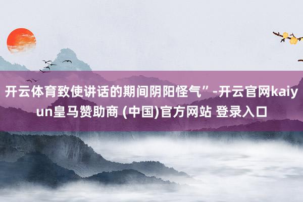 开云体育致使讲话的期间阴阳怪气”-开云官网kaiyun皇马赞助商 (中国)官方网站 登录入口